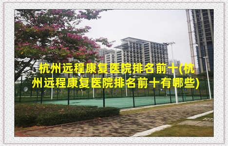 杭州远程康复医院排名前十(杭州远程康复医院排名前十有哪些)